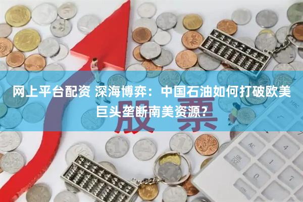 网上平台配资 深海博弈：中国石油如何打破欧美巨头垄断南美资源？