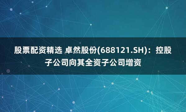 股票配资精选 卓然股份(688121.SH)：控股子公司向其全资子公司增资