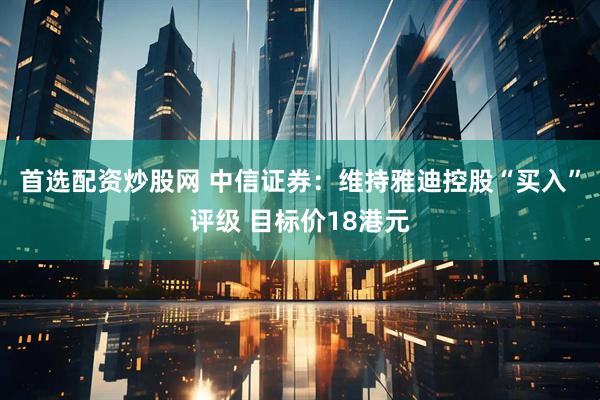 首选配资炒股网 中信证券：维持雅迪控股“买入”评级 目标价18港元