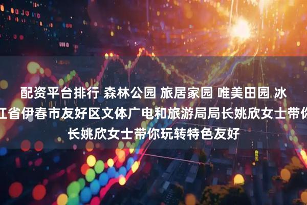 配资平台排行 森林公园 旅居家园 唯美田园 冰雪乐园｜黑龙江省伊春市友好区文体广电和旅游局局长姚欣女士带你玩转特色友好