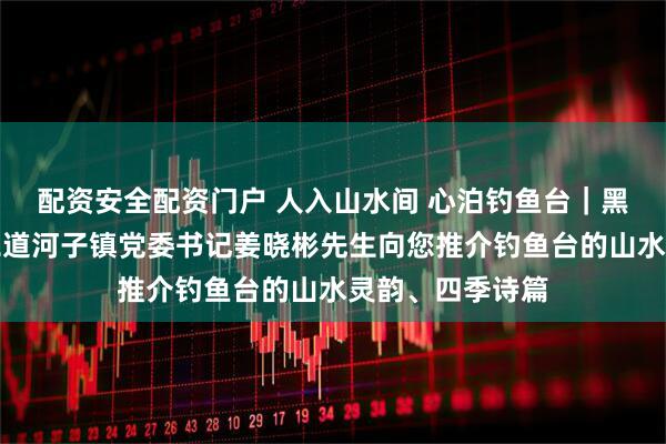 配资安全配资门户 人入山水间 心泊钓鱼台｜黑龙江省海林市二道河子镇党委书记姜晓彬先生向您推介钓鱼台的山水灵韵、四季诗篇