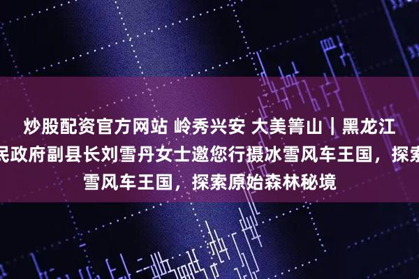 炒股配资官方网站 岭秀兴安 大美箐山｜黑龙江省大箐山县人民政府副县长刘雪丹女士邀您行摄冰雪风车王国，探索原始森林秘境