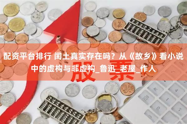 配资平台排行 闰土真实存在吗？从《故乡》看小说中的虚构与非虚构_鲁迅_老屋_作人