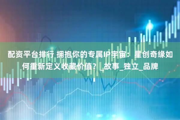 配资平台排行 拥抱你的专属IP宇宙：星创奇缘如何重新定义收藏价值？_故事_独立_品牌