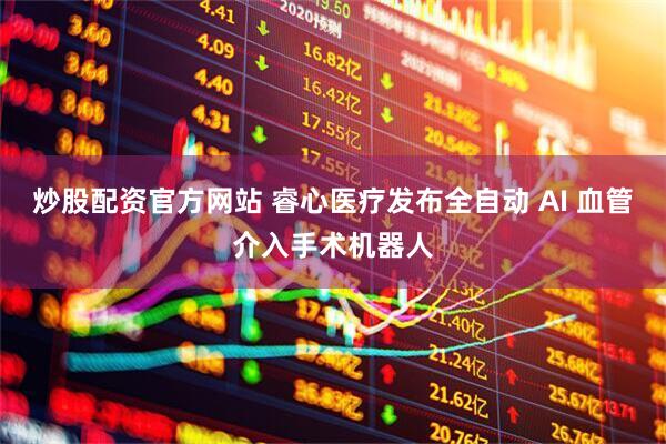 炒股配资官方网站 睿心医疗发布全自动 AI 血管介入手术机器人