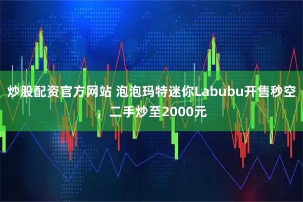 炒股配资官方网站 泡泡玛特迷你Labubu开售秒空，二手炒至2000元