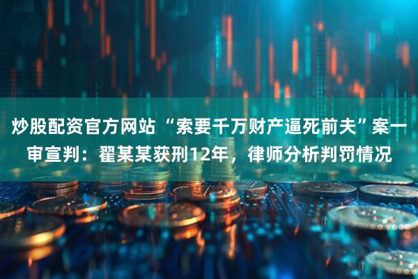 炒股配资官方网站 “索要千万财产逼死前夫”案一审宣判：翟某某获刑12年，律师分析判罚情况