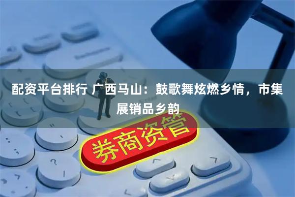 配资平台排行 广西马山：鼓歌舞炫燃乡情，市集展销品乡韵