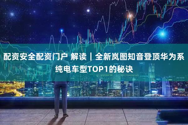 配资安全配资门户 解读｜全新岚图知音登顶华为系纯电车型TOP1的秘诀