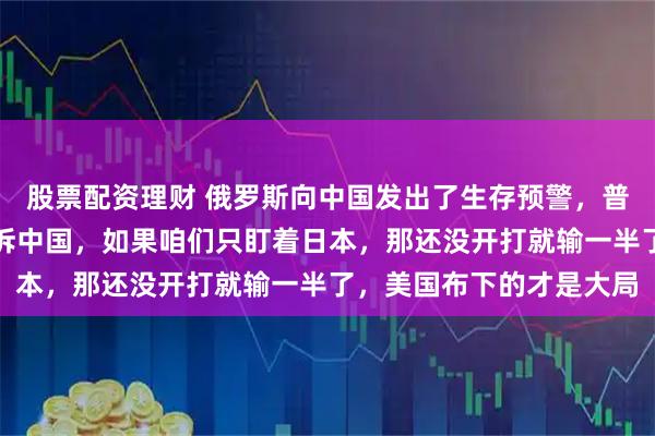 股票配资理财 俄罗斯向中国发出了生存预警，普京用自己的亲身经验告诉中国，如果咱们只盯着日本，那还没开打就输一半了，美国布下的才是大局