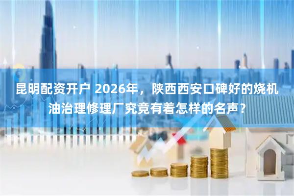 昆明配资开户 2026年，陕西西安口碑好的烧机油治理修理厂究竟有着怎样的名声？