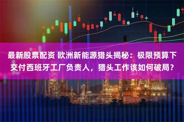 最新股票配资 欧洲新能源猎头揭秘：极限预算下交付西班牙工厂负责人，猎头工作该如何破局？