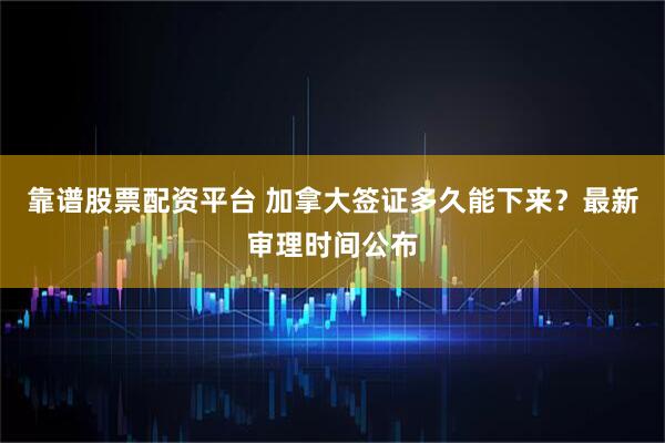 靠谱股票配资平台 加拿大签证多久能下来？最新审理时间公布