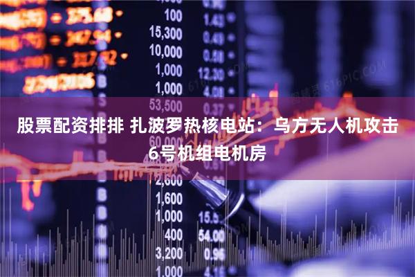 股票配资排排 扎波罗热核电站：乌方无人机攻击6号机组电机房