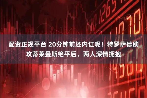 配资正规平台 20分钟前还内讧呢！特罗萨德助攻蒂莱曼斯绝平后，两人深情拥抱