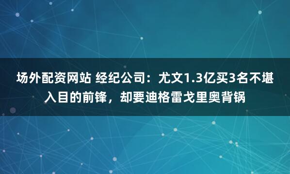 场外配资网站 经纪公司：尤文1.3亿买3名不堪入目的前锋，却要迪格雷戈里奥背锅