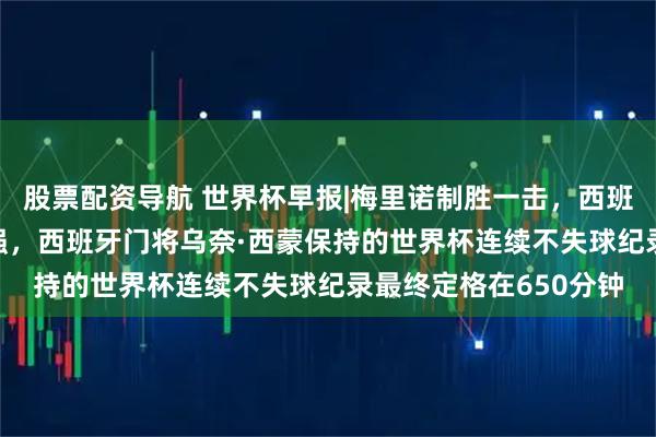 股票配资导航 世界杯早报|梅里诺制胜一击，西班牙2-1比利时晋级四强，西班牙门将乌奈·西蒙保持的世界杯连续不失球纪录最终定格在650分钟
