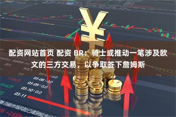 配资网站首页 配资 BR：骑士或推动一笔涉及欧文的三方交易，以争取签下詹姆斯