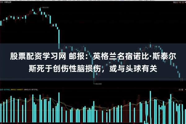 股票配资学习网 邮报：英格兰名宿诺比·斯泰尔斯死于创伤性脑损伤，或与头球有关