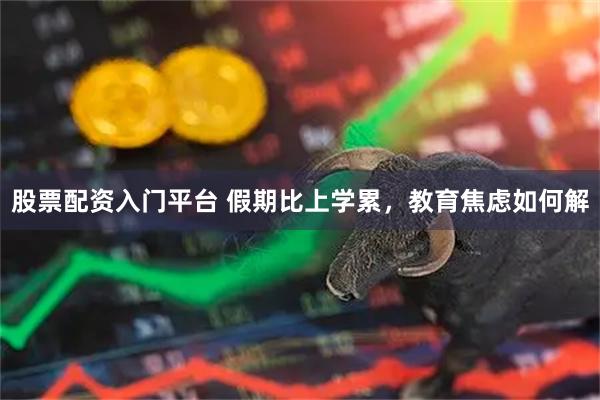 股票配资入门平台 假期比上学累，教育焦虑如何解