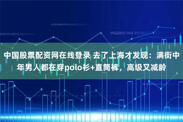 中国股票配资网在线登录 去了上海才发现：满街中年男人都在穿polo衫+直筒裤，高级又减龄