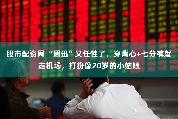 股市配资网 “周迅”又任性了，穿背心+七分裤就走机场，打扮像20岁的小姑娘