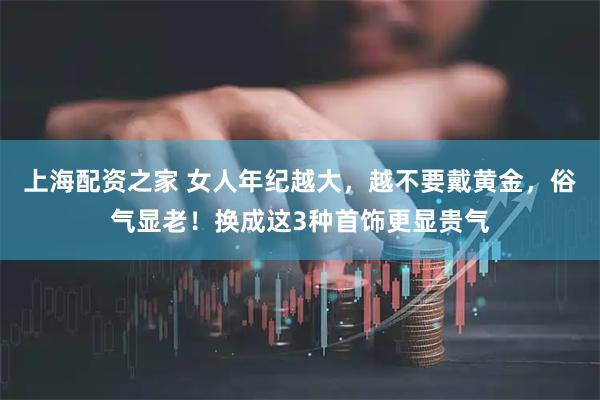上海配资之家 女人年纪越大，越不要戴黄金，俗气显老！换成这3种首饰更显贵气