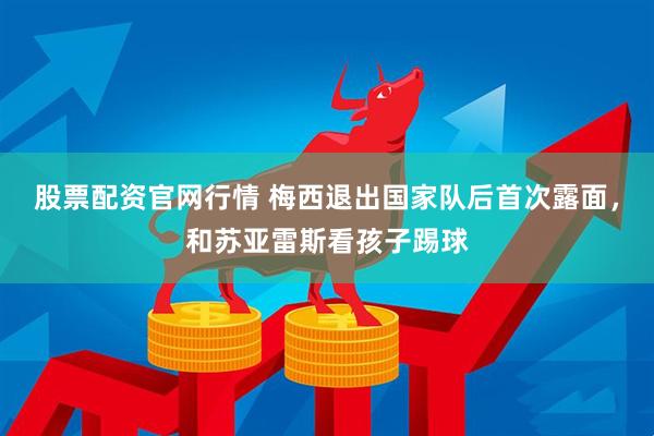 股票配资官网行情 梅西退出国家队后首次露面，和苏亚雷斯看孩子踢球