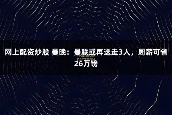网上配资炒股 曼晚：曼联或再送走3人，周薪可省26万镑
