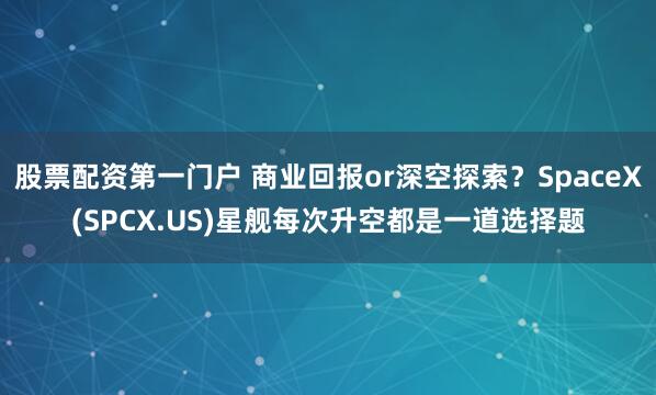 股票配资第一门户 商业回报or深空探索？SpaceX(SPCX.US)星舰每次升空都是一道选择题
